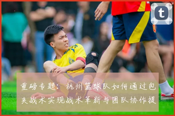 重磅专题：杭州篮球队如何通过包夹战术实现战术革新与团队协作提升