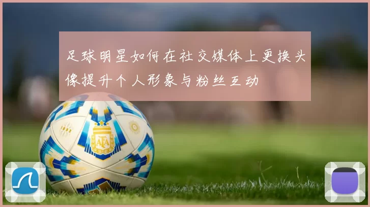 足球明星如何在社交媒体上更换头像提升个人形象与粉丝互动