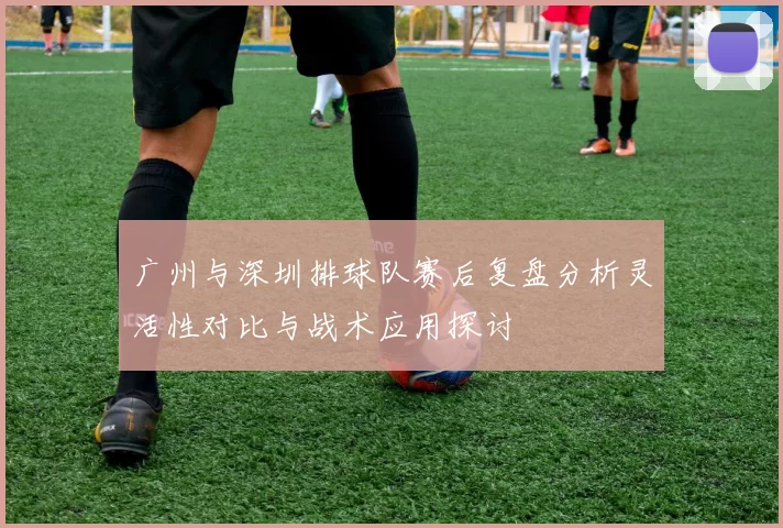 广州与深圳排球队赛后复盘分析灵活性对比与战术应用探讨