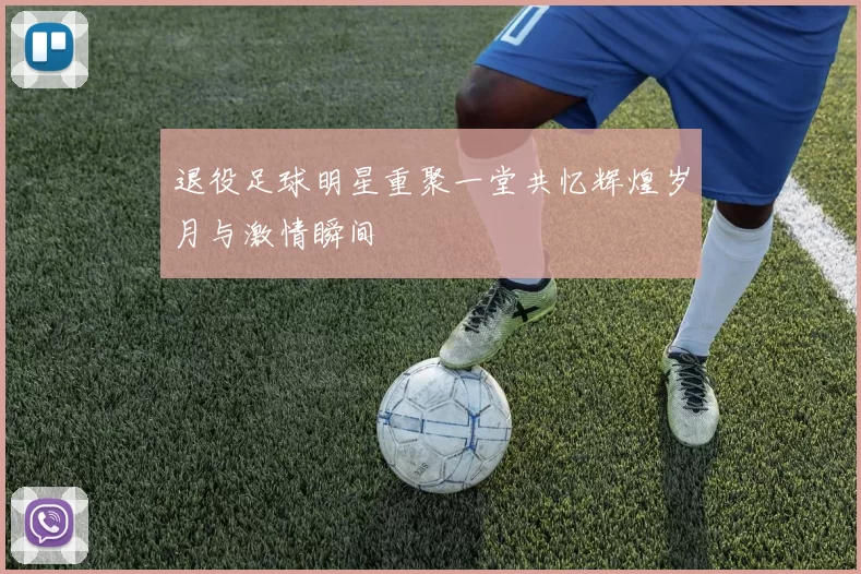退役足球明星重聚一堂共忆辉煌岁月与激情瞬间