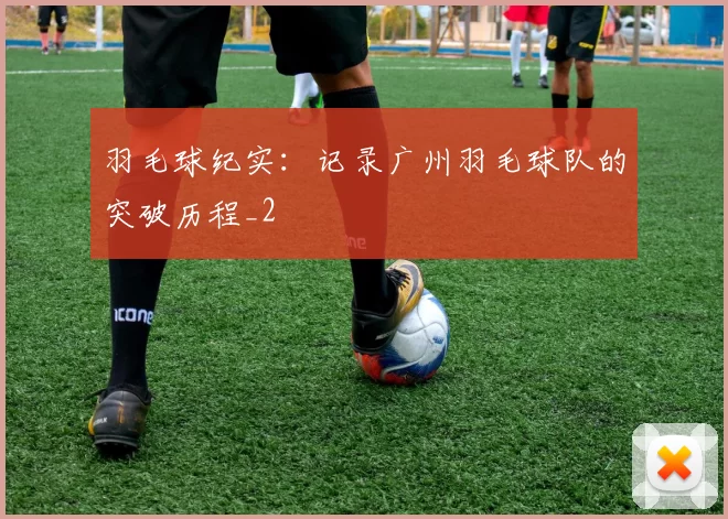 羽毛球纪实：记录广州羽毛球队的突破历程_2