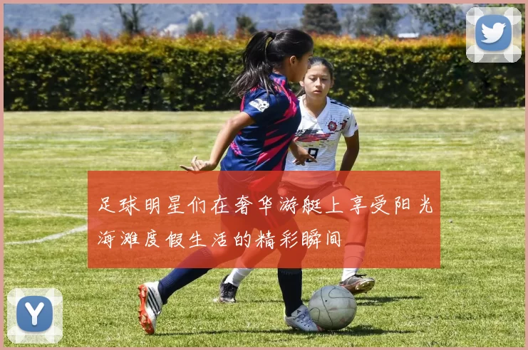 足球明星们在奢华游艇上享受阳光海滩度假生活的精彩瞬间